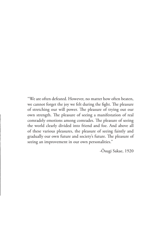 “We are often defeated. However, no matter how often beaten, we cannor forget the joy we felt during the fight. The pleasure of stretching our will power. The pleasure of trying out our own strength. The pleasure of seeing a manifestation of real comradely emotions among comrades. The pleasure of secing the world clearly divided into friend and foe. And above all of these various pleasures, the pleasure of secing fainely and gradually our own future and society’s future. The pleasure of Secing an improvement in our own personalities.”  ~Osugi Sakae, 1920 